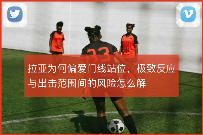 拉亚为何偏爱门线站位,极致反应与出击范围间的风险怎么解