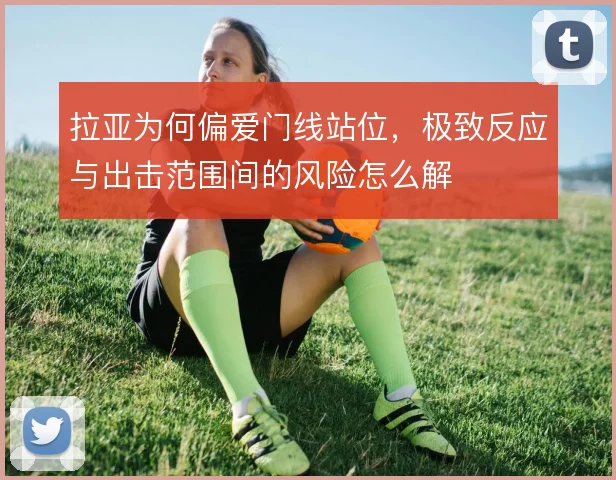 拉亚为何偏爱门线站位,极致反应与出击范围间的风险怎么解