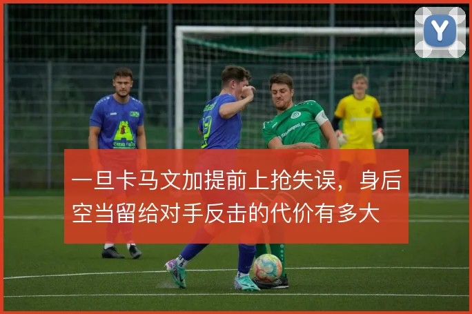 一旦卡马文加提前上抢失误，身后空当留给对手反击的代价有多大