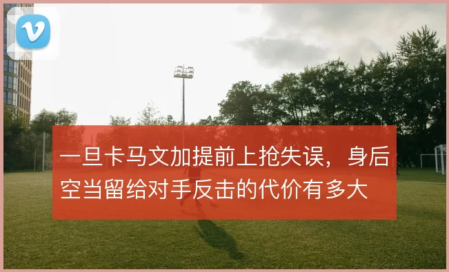 一旦卡马文加提前上抢失误，身后空当留给对手反击的代价有多大