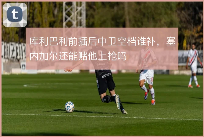 库利巴利前插后中卫空档谁补,塞内加尔还能赌他上抢吗