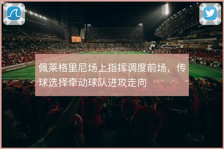 佩莱格里尼场上指挥调度前场,传球选择牵动球队进攻走向