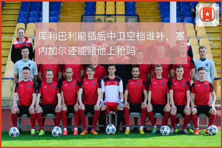 库利巴利前插后中卫空档谁补,塞内加尔还能赌他上抢吗