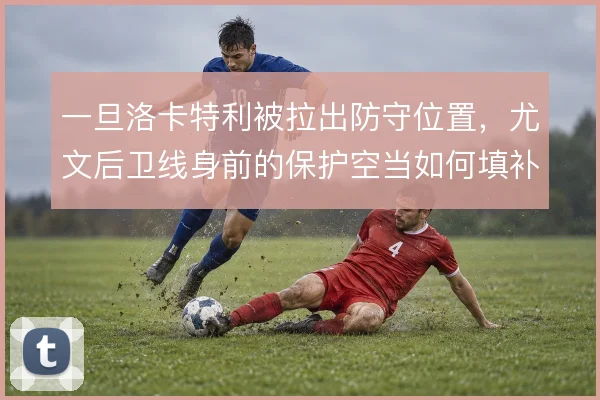一旦洛卡特利被拉出防守位置,尤文后卫线身前的保护空当如何填补